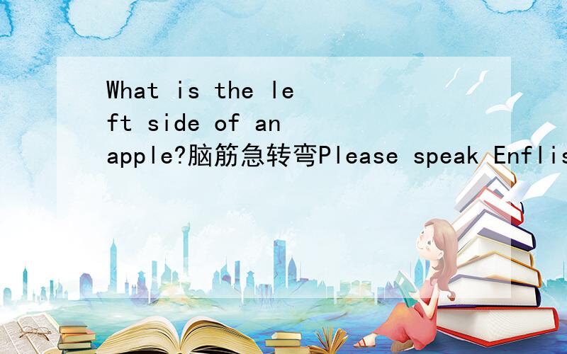 What is the left side of an apple?脑筋急转弯Please speak Enflish.I'm come from The UK.Thank you!佳佳超顶莉莉is my friend.believe me.