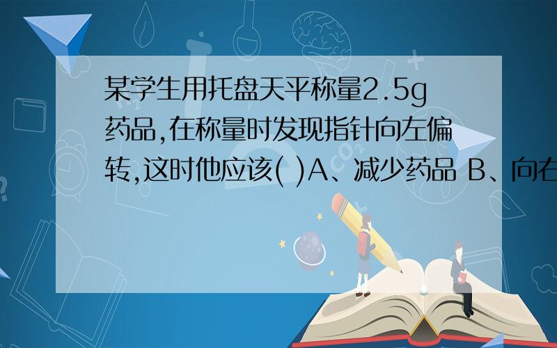 某学生用托盘天平称量2.5g药品,在称量时发现指针向左偏转,这时他应该( )A、减少药品 B、向右盘中加砝码C、移动游码 D、调节天平的平衡螺母