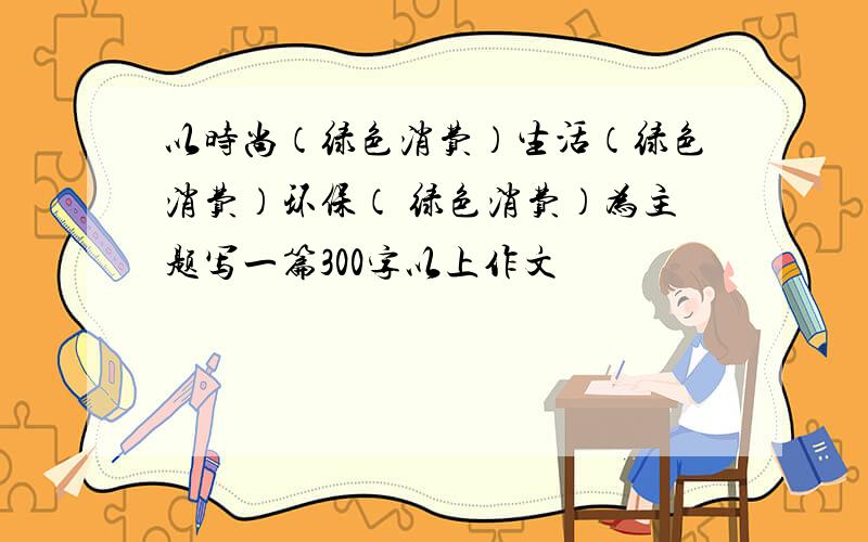 以时尚（绿色消费）生活（绿色消费）环保（ 绿色消费）为主题写一篇300字以上作文