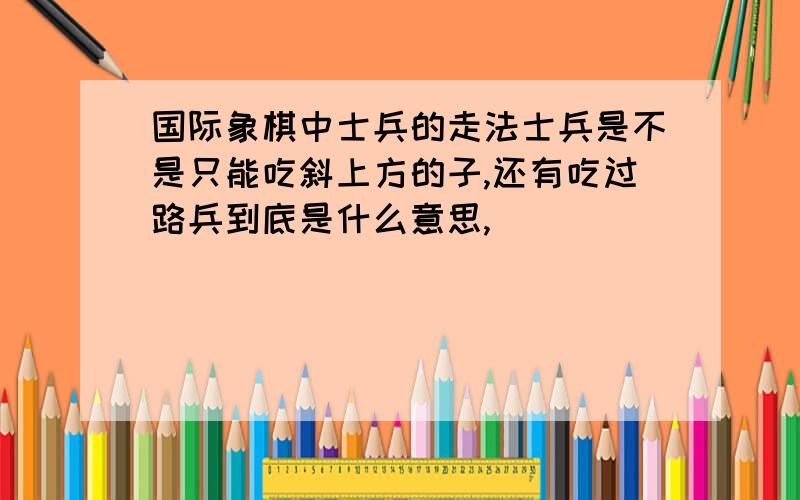 国际象棋中士兵的走法士兵是不是只能吃斜上方的子,还有吃过路兵到底是什么意思,