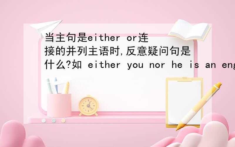 当主句是either or连接的并列主语时,反意疑问句是什么?如 either you nor he is an engineer,_____ ____?这是反意疑问句应该是什么呀?老师说当陈述句中有neither nor 或either or时，问句部分根据其逻辑意义