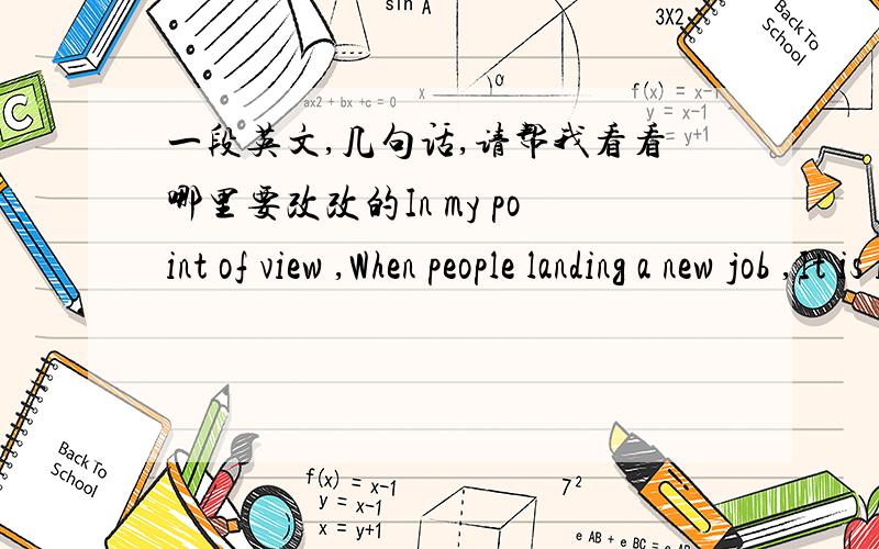 一段英文,几句话,请帮我看看哪里要改改的In my point of view ,When people landing a new job ,It is important to improvingknowledges about the new position and strengthen relationship with their colleagues.Newbies need to ensure that th