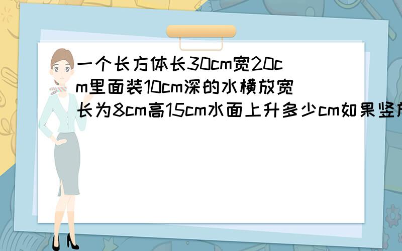 一个长方体长30cm宽20cm里面装10cm深的水横放宽长为8cm高15cm水面上升多少cm如果竖放呢急