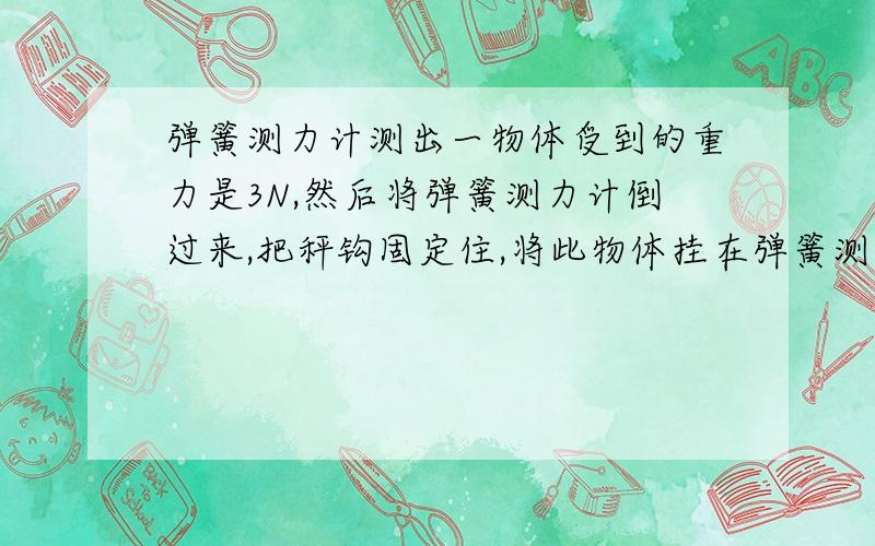 弹簧测力计测出一物体受到的重力是3N,然后将弹簧测力计倒过来,把秤钩固定住,将此物体挂在弹簧测力计A等于3N B、大于3N C、小于3N D、等于零