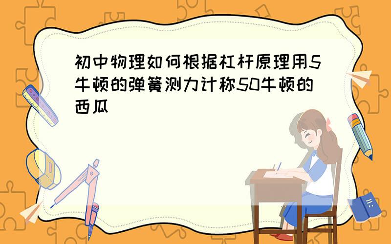 初中物理如何根据杠杆原理用5牛顿的弹簧测力计称50牛顿的西瓜