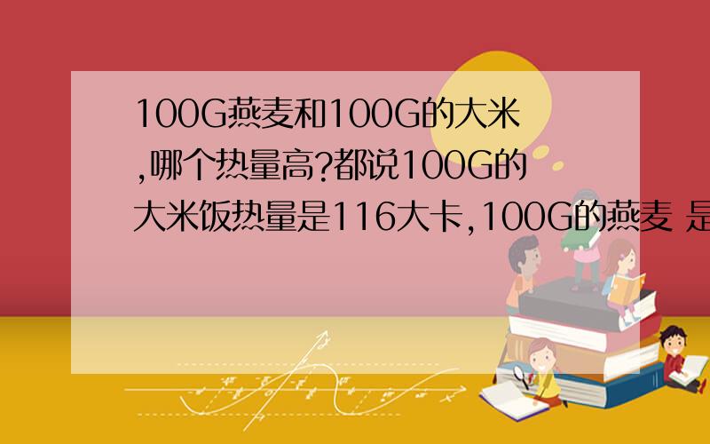 100G燕麦和100G的大米,哪个热量高?都说100G的大米饭热量是116大卡,100G的燕麦 是365大卡.为什么还说燕麦热量比米饭低,减肥好.我想用无糖燕麦代替晚餐,如果热量都比米饭高了,还不如吃米饭.求