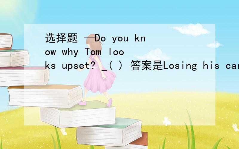 选择题 —Do you know why Tom looks upset? _( ) 答案是Losing his car.这个答案我明白,可是还有一个答案是As he lost his car.为什么不选呀?谢谢啦