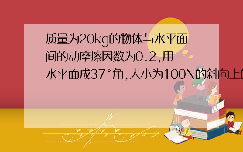 质量为20kg的物体与水平面间的动摩擦因数为0.2,用一水平面成37°角,大小为100N的斜向上的拉力,使物体由静止开始运动,10S后再撤去拉力.求:(1)物体运动的加速度; (2) 拉力F做的功; (3)物体的位移