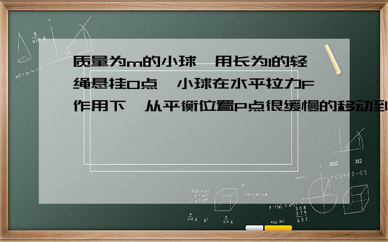 质量为m的小球,用长为l的轻绳悬挂O点,小球在水平拉力F作用下,从平衡位置P点很缓慢的移动到Q点.质量为m的小球,用长为l的轻绳悬挂O点,小球在水平拉力F作用下,从平衡位置P点很缓慢的移动到Q