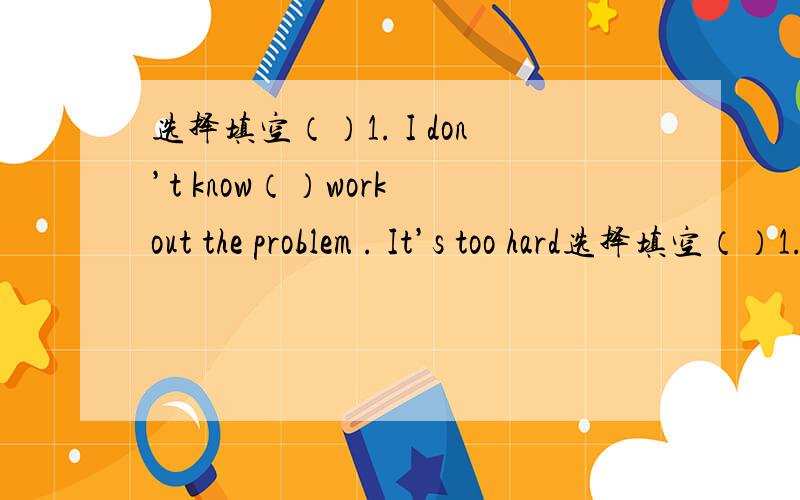 选择填空（）1. I don’t know（）work out the problem . It’s too hard选择填空（）1. I don’t know（）work out the problem . It’s too hardA.when to   B.where to   C.how to（）2.There are too many kinds of shirt in the shop . We