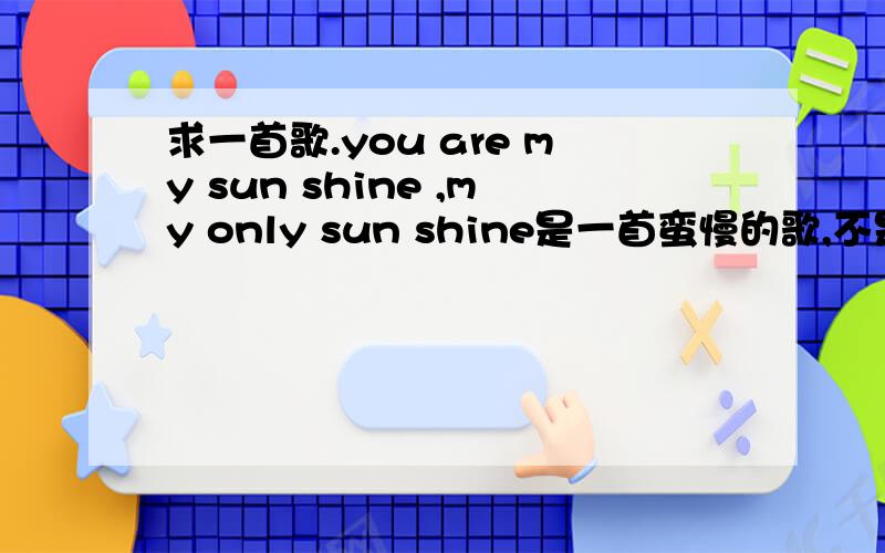 求一首歌.you are my sun shine ,my only sun shine是一首蛮慢的歌,不是百度里那种节奏很快的歌.而且听起来也不是很愉快的歌,是个女的唱的,有点慢的歌.不是范晓萱的,是女生的,英文的.听起来有点像