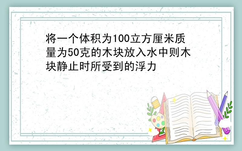 将一个体积为100立方厘米质量为50克的木块放入水中则木块静止时所受到的浮力