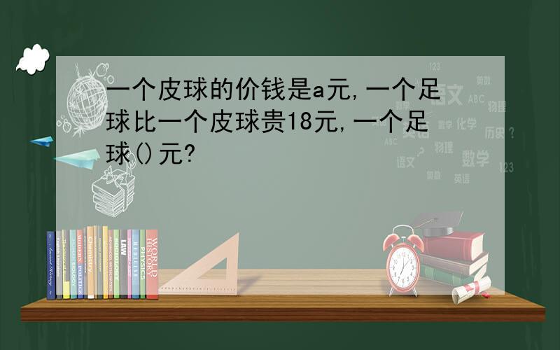 一个皮球的价钱是a元,一个足球比一个皮球贵18元,一个足球()元?