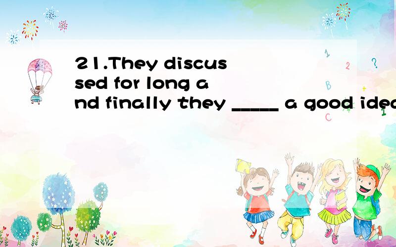 21.They discussed for long and finally they _____ a good idea. A. thought B. tho21.They discussed for long and finally they _____ a good idea.A. thought  B. thought about  C. came up  D. came up with