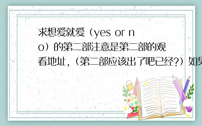 求想爱就爱（yes or no）的第二部注意是第二部的观看地址,（第二部应该出了吧已经?）如果已经出了求观看的地址我找不到谢谢了!没有的话.还是慢慢等.- -当然有第一部未删节的版本也可以.