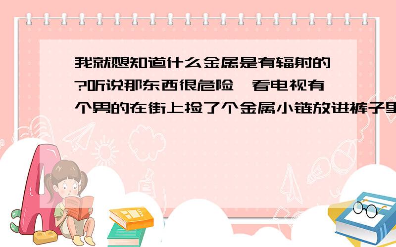 我就想知道什么金属是有辐射的?听说那东西很危险,看电视有个男的在街上捡了个金属小链放进裤子里结果腿都没有了~到底什么样的金属有危险?