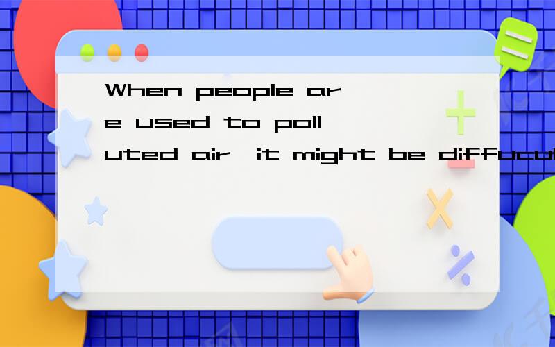 When people are used to polluted air,it might be diffucult for them to breathe fresh air.为什么用‘polluted’,而不是‘pollute’ .是不是答案错了几位答案都很好，可惜只能选择一个最佳答案。只能选字数最多的