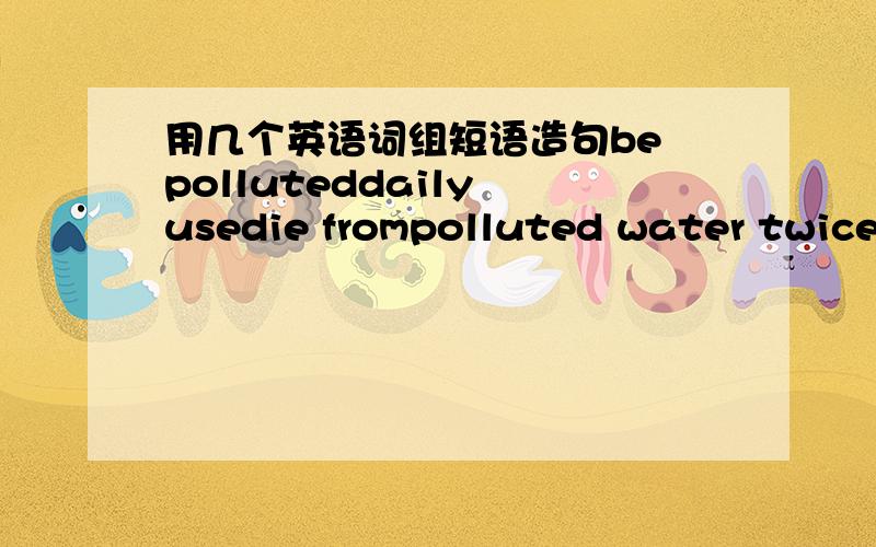 用几个英语词组短语造句be polluteddaily usedie frompolluted water twice as as as a result