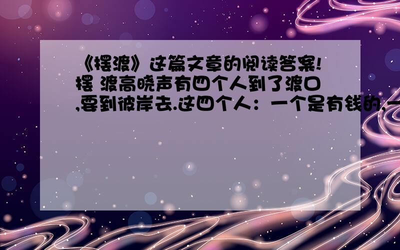 《摆渡》这篇文章的阅读答案!摆 渡高晓声有四个人到了渡口,要到彼岸去.这四个人：一个是有钱的,一个是大力士,一个是有权的,一个是作家.他们都要求渡河.摆渡人说：“你们每一个人,都要