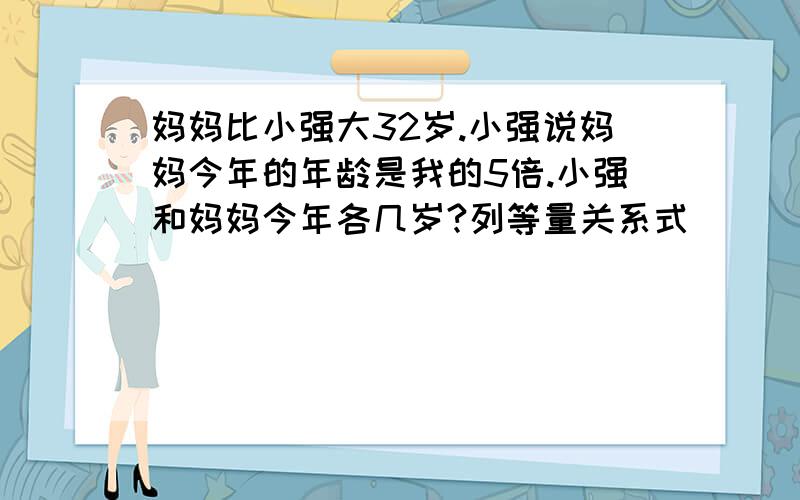 妈妈比小强大32岁.小强说妈妈今年的年龄是我的5倍.小强和妈妈今年各几岁?列等量关系式