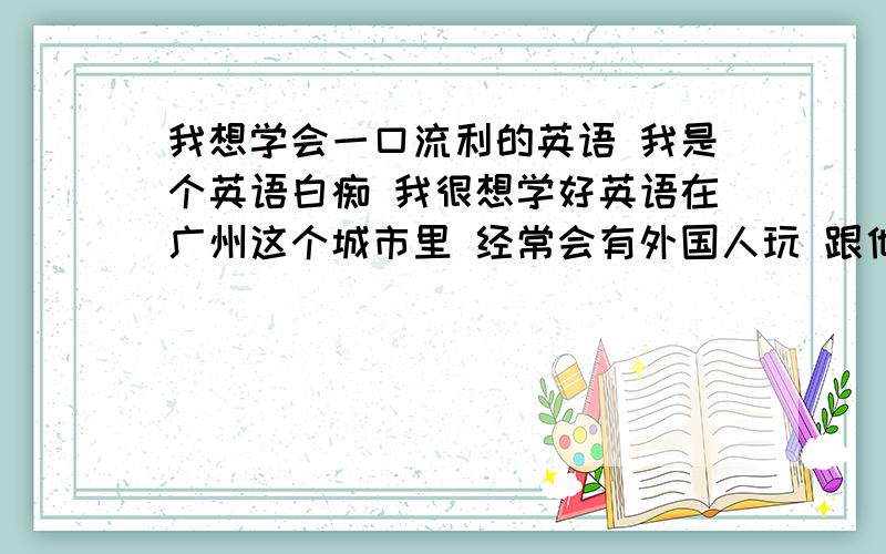 我想学会一口流利的英语 我是个英语白痴 我很想学好英语在广州这个城市里 经常会有外国人玩 跟他们交流是件非常有趣的事 于是我萌发了学英语的决心 请问从零开始学