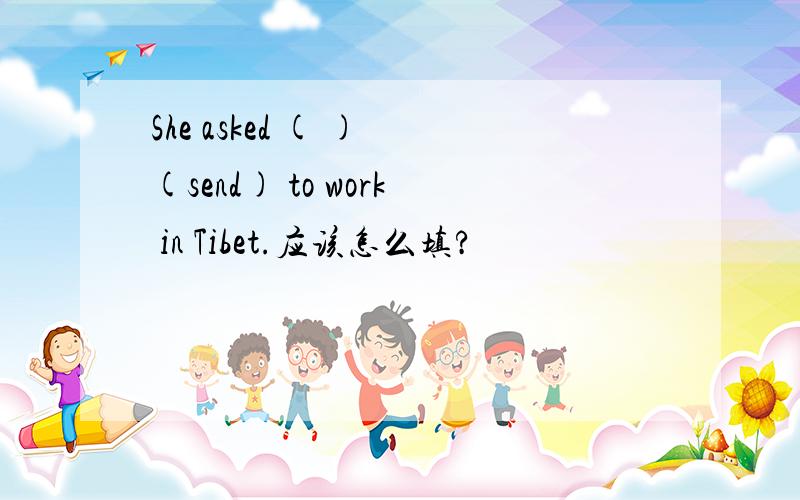 She asked ( ) (send) to work in Tibet.应该怎么填?