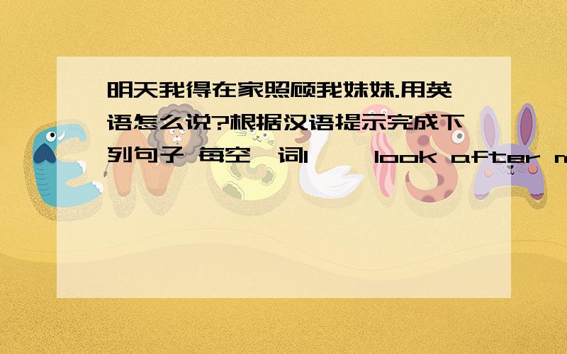 明天我得在家照顾我妹妹.用英语怎么说?根据汉语提示完成下列句子 每空一词I— —look after my sister at home我题后面没有tomorrow，要不我早自己做了，囧