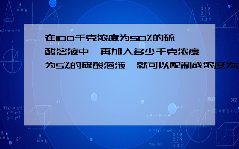 在100千克浓度为50%的硫酸溶液中,再加入多少千克浓度为5%的硫酸溶液,就可以配制成浓度为25%的硫酸溶液?事成后必有致谢.