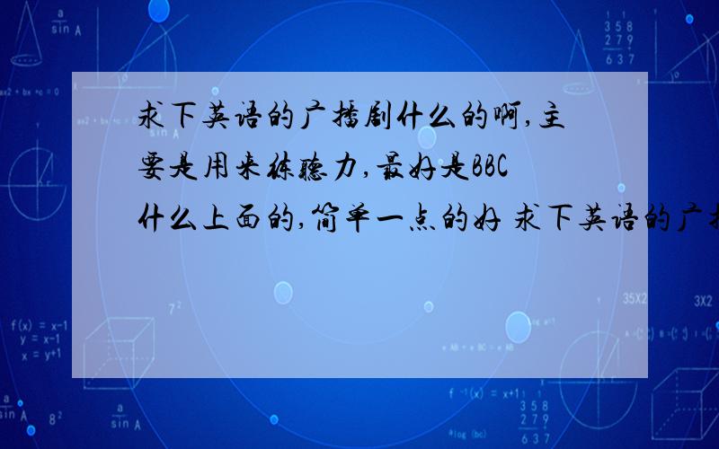 求下英语的广播剧什么的啊,主要是用来练听力,最好是BBC什么上面的,简单一点的好 求下英语的广播剧什么的啊,主要是用来练听力,最好是BBC什么上面的,简单一点的好