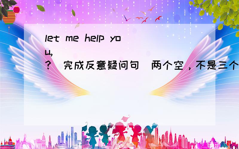 let me help you,___ ____ ___?(完成反意疑问句)两个空，不是三个空。