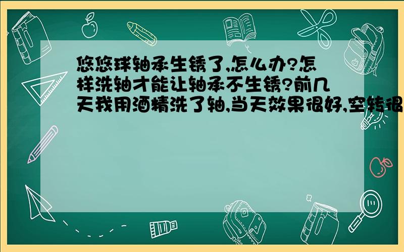 悠悠球轴承生锈了,怎么办?怎样洗轴才能让轴承不生锈?前几天我用酒精洗了轴,当天效果很好,空转很强.但是第二天,我起床后发现悠悠球轴承里面有点生锈的迹象,但是还是可以玩,所以就没管