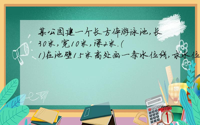 某公园建一个长方体游泳池,长30米,宽10米,深2米.（1）在池壁1.5米高处画一条水位线,求水位线长多少?有奖的!