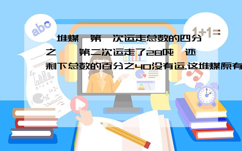 一堆煤,第一次运走总数的四分之一,第二次运走了28吨,还剩下总数的百分之40没有运.这堆煤原有多少吨?