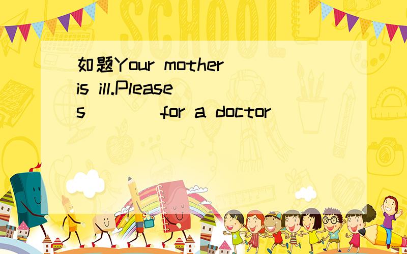 如题Your mother is ill.Please s____for a doctor