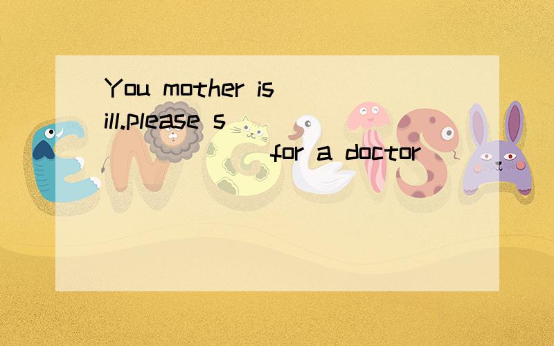 You mother is ill.please s________ for a doctor