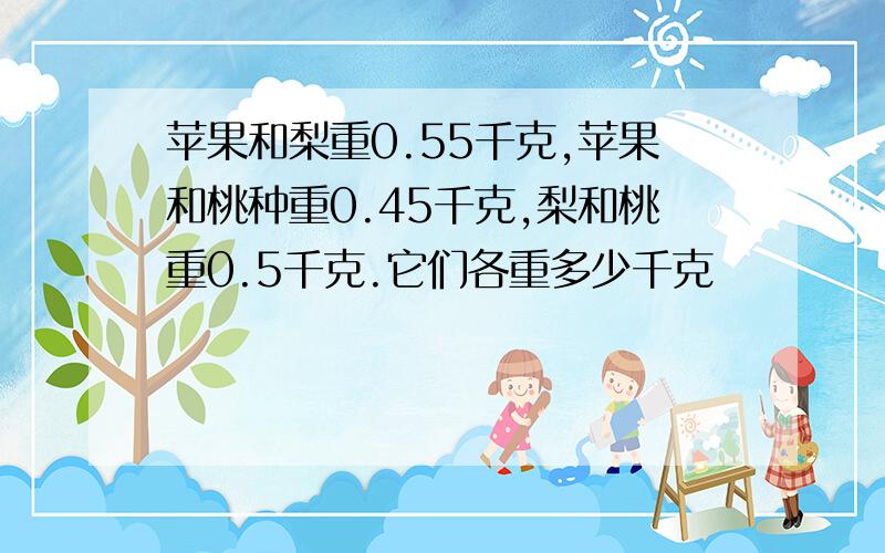 苹果和梨重0.55千克,苹果和桃种重0.45千克,梨和桃重0.5千克.它们各重多少千克