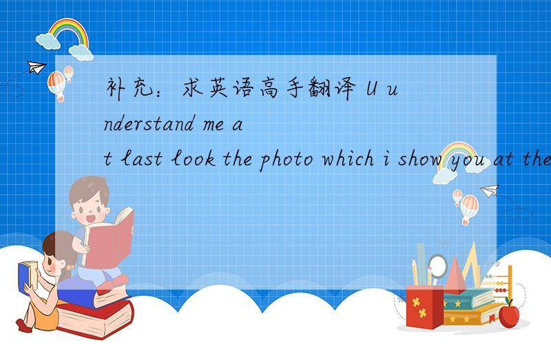 补充：求英语高手翻译 U understand me at last look the photo which i show you at the first time and the other which you show me (in time photo) u got it