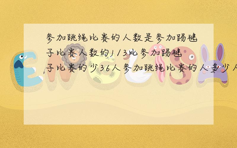 参加跳绳比赛的人数是参加踢毽子比赛人数的1/3比参加踢毽子比赛的少36人参加跳绳比赛的人多少人