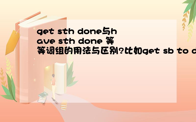 get sth done与have sth done 等等词组的用法与区别?比如get sb to do sth have sth to do.越多越好,