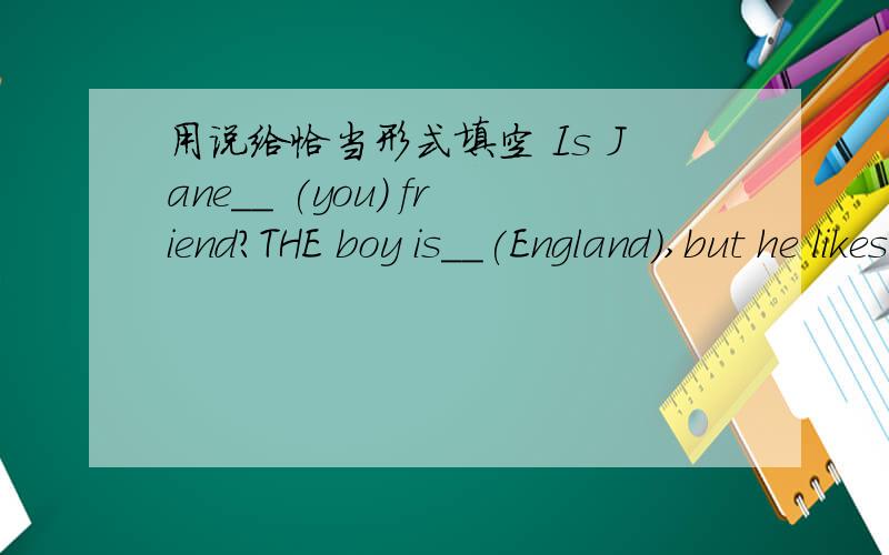 用说给恰当形式填空 Is Jane__ (you) friend?THE boy is__(England),but he likes ChinaAre theae books___(interest)?She often __(go)to see her friends Jackie Chan can __(go)Chinese kubg fu very well Liu Dehua is a great__(act) Are__(that)your boo