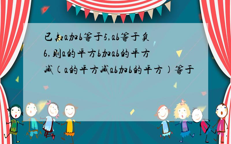 已知a加b等于5,ab等于负6,则a的平方b加ab的平方减(a的平方减ab加b的平方)等于