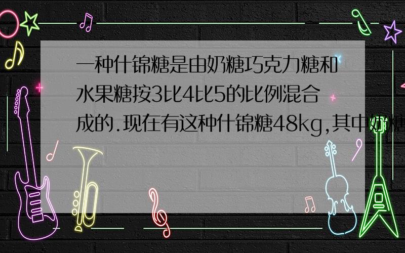 一种什锦糖是由奶糖巧克力糖和水果糖按3比4比5的比例混合成的.现在有这种什锦糖48kg,其中奶糖巧克力糖水果糖各有多少?