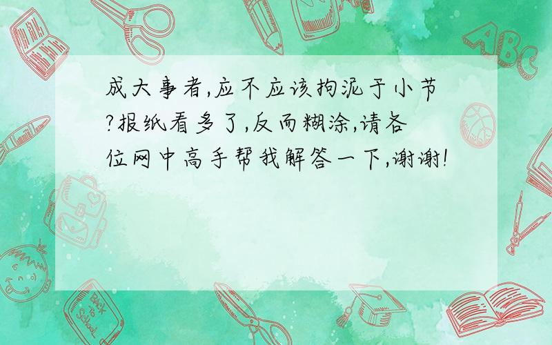 成大事者,应不应该拘泥于小节?报纸看多了,反而糊涂,请各位网中高手帮我解答一下,谢谢!