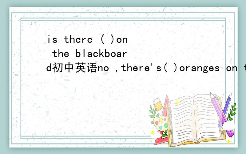 is there ( )on the blackboard初中英语no ,there's( )oranges on the blackboard.are there ( ）oranges on the tree.no,there arn't( )