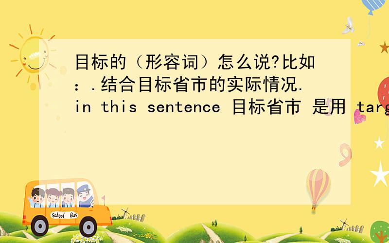 目标的（形容词）怎么说?比如：.结合目标省市的实际情况.in this sentence 目标省市 是用 target province or targeted province or goal province.or the orther?what are the differences?