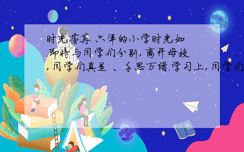 时光荏苒 六年的小学时光如 .即将与同学们分别,离开母校,同学们真是 、千思万绪.学习上,同学们 ,行为上 ；同学之间是 ,和睦相处.课上老师对我们 ,教育我们则是 ,动之以情.