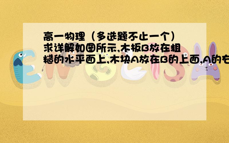 高一物理（多选题不止一个） 求详解如图所示,木板B放在粗糙的水平面上,木块A放在B的上面,A的右端通过一不可伸长的轻绳固定在直立墙壁上,用水平力F向左拉动B,使B以速度v做匀速运动,这时