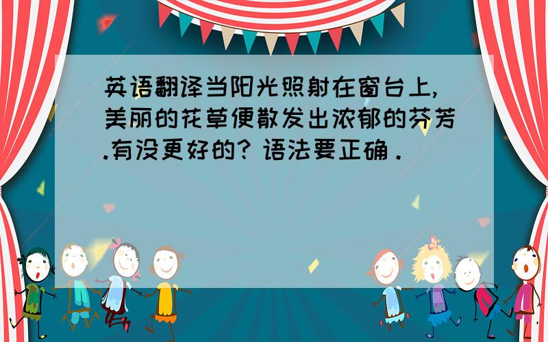 英语翻译当阳光照射在窗台上,美丽的花草便散发出浓郁的芬芳.有没更好的？语法要正确。