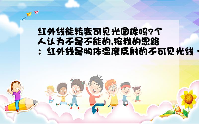 红外线能转变可见光图像吗?个人认为不是不能的,按我的思路：红外线是物体温度反射的不可见光线 一个辐射温度的光线 不能转换成可见光图像 ,举个例子说：同一温度的2个大小相同的物体