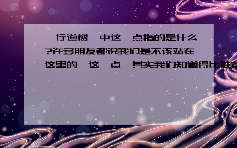 《行道树》中这一点指的是什么?许多朋友都说我们是不该站在这里的,这一点,其实我们知道得比谁都清楚.就是这句话中的 这一点